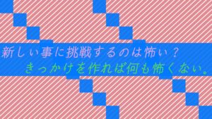 新しい事に挑戦するのは怖い？きっかけを作れば何も怖くない。