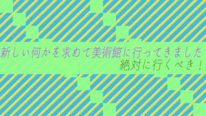 新しい何かを求めて美術館に行ってきました！絶対に行くべき！