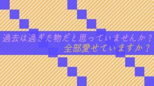 過去は過ぎた物だと思っていませんか？全部愛せていますか？