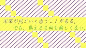 未来が見たいと思うことがある。でも、見えたら何も楽しくない。