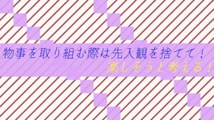 物事を取り組む際は先入観を捨てて！楽しそうと考える！