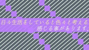 日々生活をしていると色々と考える・感じる事があります。