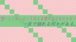 想い人に会いたいと伝える事が全てなのかな?一言で崩れる何かがある。