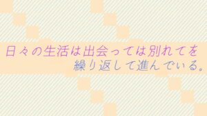 日々の生活は出会っては別れてを繰り返して進んでいる。
