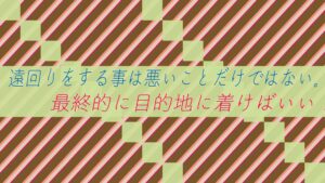 遠回りをする事は悪いことだけではない。最終的に目的地に着けばいい!
