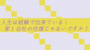 人生は経験で出来ている!家と会社の往復じゃないですか?