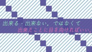 出来る・出来ない。ではなくて、出来たことに目を向ければいい。