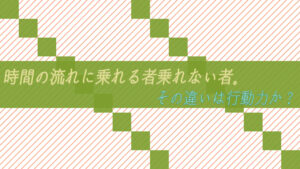 時間の流れに乗れる者乗れない者。その違いは行動力か？