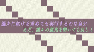 誰かに助けを求めても実行するのは自分。ただ、誰かの意見を聞いても良し!