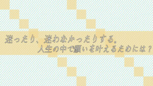 迷ったり、迷わなかったりする。人生の中で願いを叶えるためには?