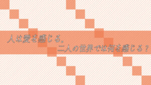 人は愛を感じる。では、二人の世界では何を感じる？